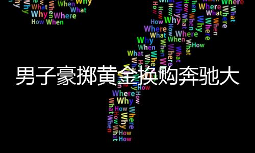 男子豪掷黄金换购奔驰大G，交易背后的故事引人深思