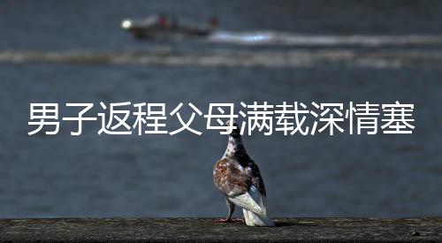 男子返程父母满载深情塞了500斤特产，浓浓亲情暖人心
