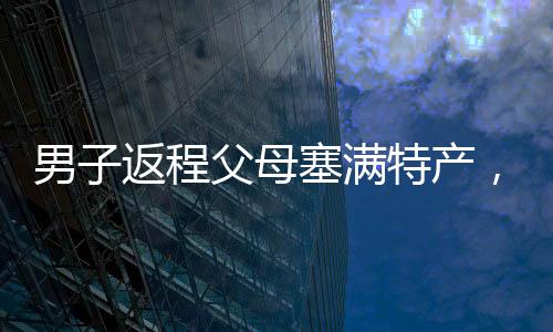 男子返程父母塞满特产，满满的爱意传递家乡温情