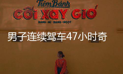 男子连续驾车47小时奇迹归来，穿越疲惫重返广东的感人瞬间