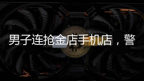 男子连抢金店手机店，警方全力展开调查