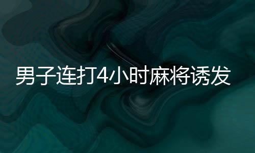 男子连打4小时麻将诱发血栓险丧命