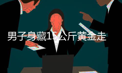 男子身藏15公斤黄金走私，海关严厉打击跨境走私犯罪