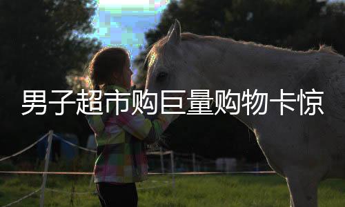 男子超市购巨量购物卡惊动店员秒报警背后的故事