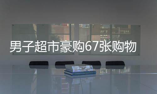 男子超市豪购67张购物卡引店员警惕秒报警，消费背后的不寻常秘密？