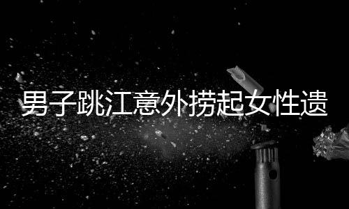 男子跳江意外捞起女性遗体，警方回应事件真相揭秘