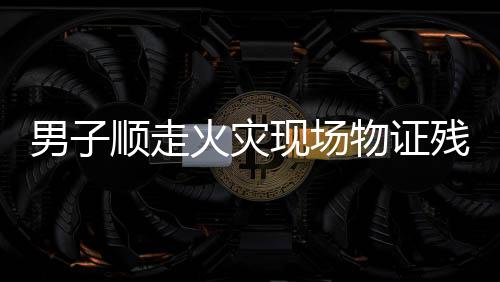 男子顺走火灾现场物证残骸被拘十日，警醒公众遵守法律，尊重火灾现场秩序