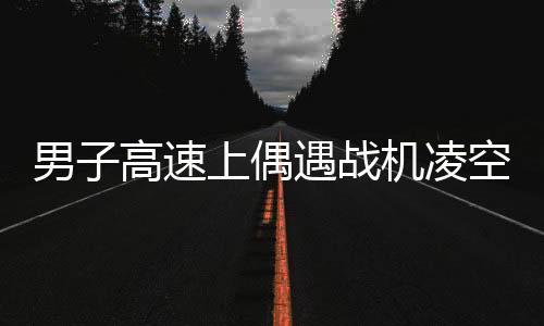 男子高速上偶遇战机凌空，目击震撼时刻