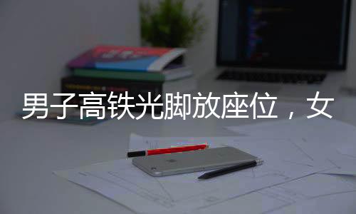 男子高铁光脚放座位，女子劝阻遭暴力——公众秩序与个人行为的博弈