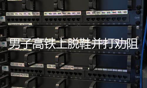 男子高铁上脱鞋并打劝阻者被行拘事件详述