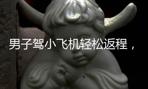 男子驾小飞机轻松返程，一场飞越梦想与科技的竞速之旅——返乡之路花费一小时半飞翔约三百五十公里探秘体验