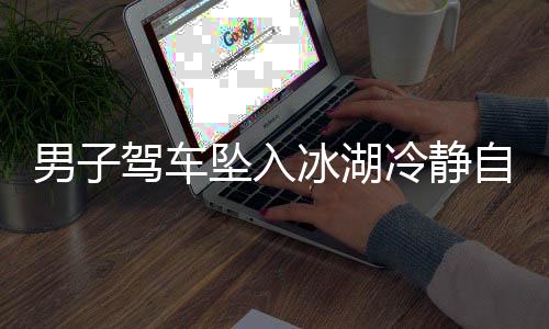 男子驾车坠入冰湖冷静自救，用碗舀水展现非凡勇气
