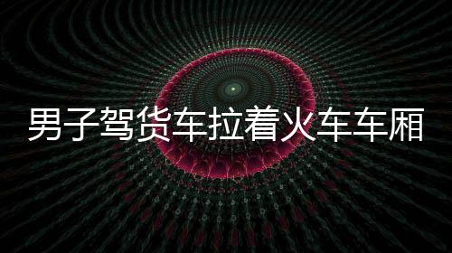 男子驾货车拉着火车车厢自驾游，一场独特的旅行冒险