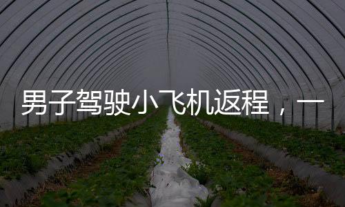 男子驾驶小飞机返程，一段独特的飞行之旅