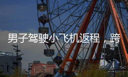 男子驾驶小飞机返程，跨越350公里，90分钟迅速归家