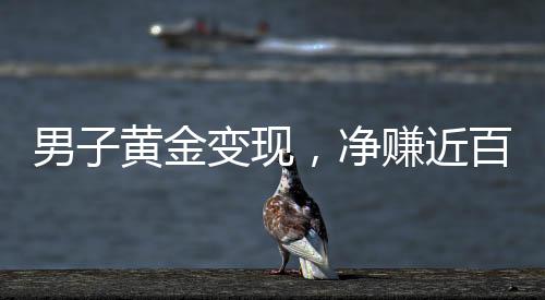 男子黄金变现，净赚近百万，黄金投资的惊人回报