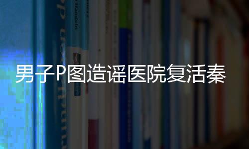 男子P图造谣医院复活秦始皇被罚，相关部门严惩不贷维护网络秩序