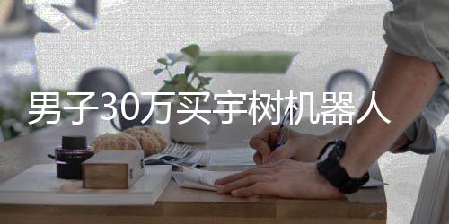 男子30万买宇树机器人，体验后的失望感受
