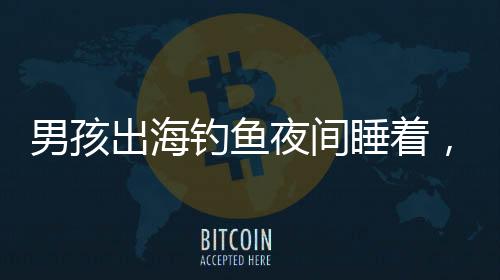 男孩出海钓鱼夜间睡着，漂流一夜奇迹获救