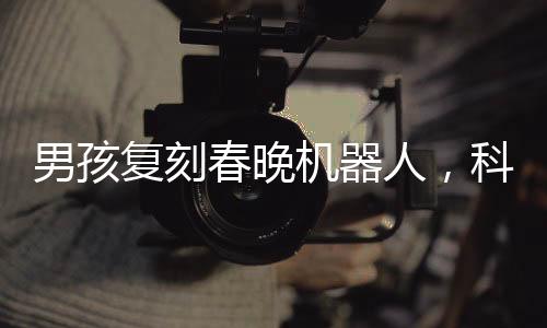男孩复刻春晚机器人，科技梦想照进现实