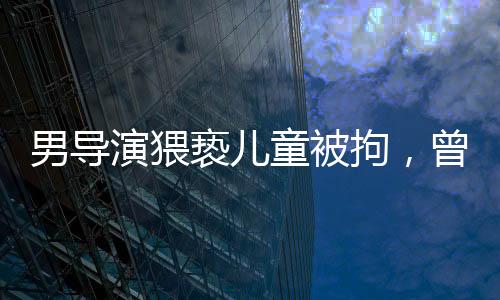 男导演猥亵儿童被拘，曾参演美人鱼事件引发社会关注