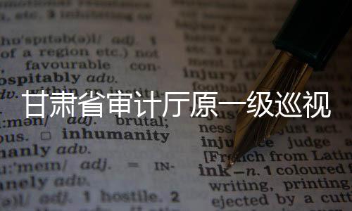 甘肃省审计厅原一级巡视员张奇接受纪律审查和监察调查