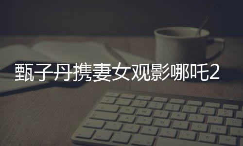 甄子丹携妻女观影哪吒2，现场感受传统文化魅力