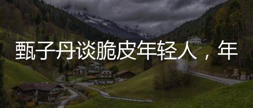 甄子丹谈脆皮年轻人，年轻人的成长与挑战