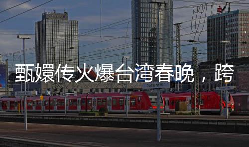 甄嬛传火爆台湾春晚，跨文化魅力引发两岸热议