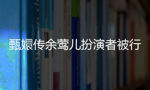 甄嬛传余莺儿扮演者被行拘事件揭秘