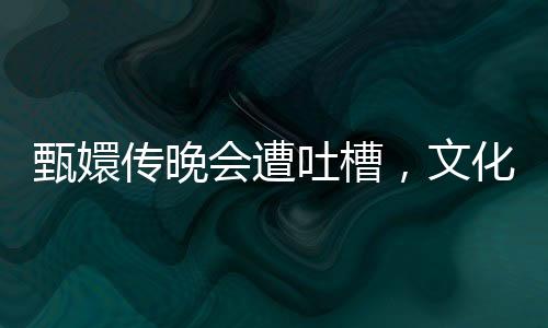 甄嬛传晚会遭吐槽，文化营销中的吃相问题深度解析