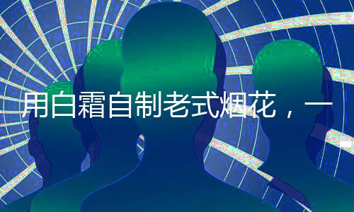 用白霜自制老式烟花，一种独特的创新与怀旧结合的艺术