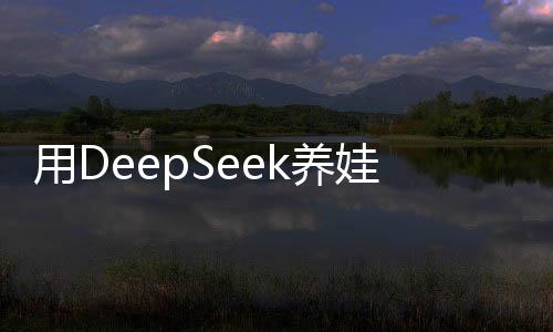 用DeepSeek养娃，科技育儿新时代的来临