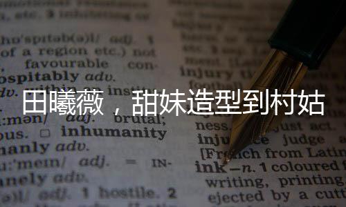 田曦薇，甜妹造型到村姑形象的转变惊艳四座