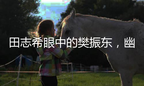 田志希眼中的樊振东，幽默魅力无人能敌