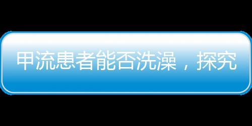 甲流患者能否洗澡，探究护理要点与注意事项