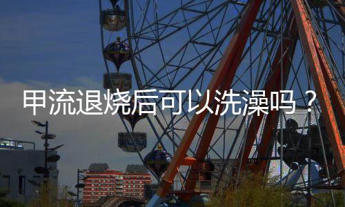 甲流退烧后可以洗澡吗？全面解读你的身体康复期注意事项