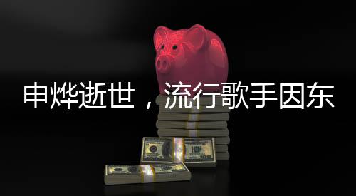申烨逝世，流行歌手因东方美女病离世，令人惋惜