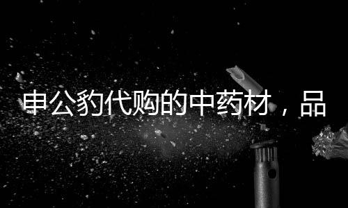 申公豹代购的中药材，品质卓越，效果惊人