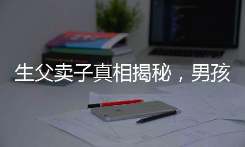 生父卖子真相揭秘，男孩26年后得知惊天秘密，父爱缺失的伤痛难以弥补
