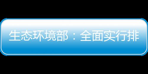 生态环境部：全面实行排污许可“一证式”管理