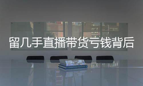 留几手直播带货亏钱背后的故事