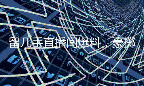 留几手直播间爆料，豪掷二十万请杨子共饮，情感与金钱交织的背后故事