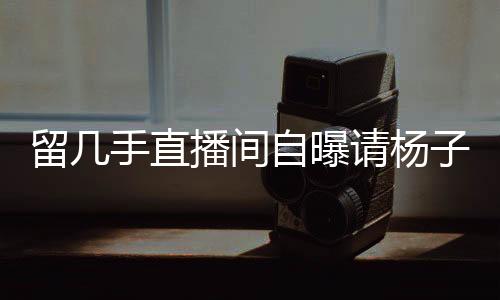 留几手直播间自曝请杨子喝酒花费20万，背后的故事引人关注