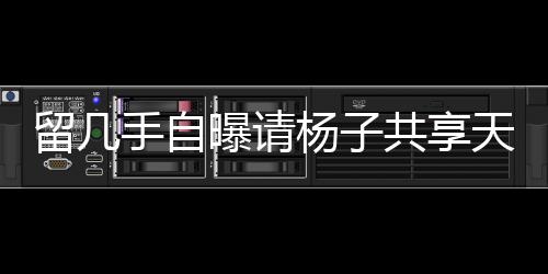 留几手自曝请杨子共享天价酒宴，传闻耗资近二十万