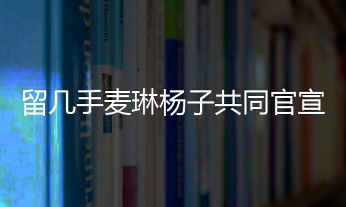 留几手麦琳杨子共同官宣新综艺，开启全新的娱乐纪元