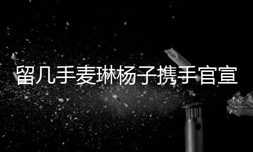 留几手麦琳杨子携手官宣新综艺，引领全新娱乐风尚