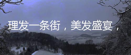 理发一条街，美发盛宴，每家剪发仅需6元！