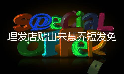 理发店贴出宋慧乔短发免责声明，明星发型模仿需谨慎，理发店提前声明免责