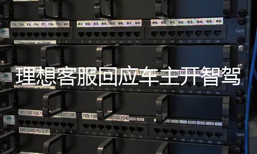理想客服回应车主开智驾睡觉事件，理解与关注带来更舒适的智能驾乘体验